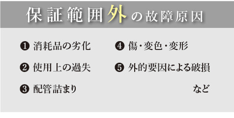 保証範囲外の故障原因。1消耗品の劣化、2使用上の過失、3配管詰まり、4傷・変色・変形、5外的要因による破損など
