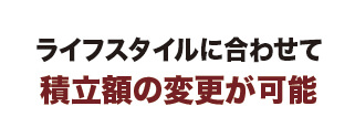 ライフスタイルに合わせて積立額の変更が可能